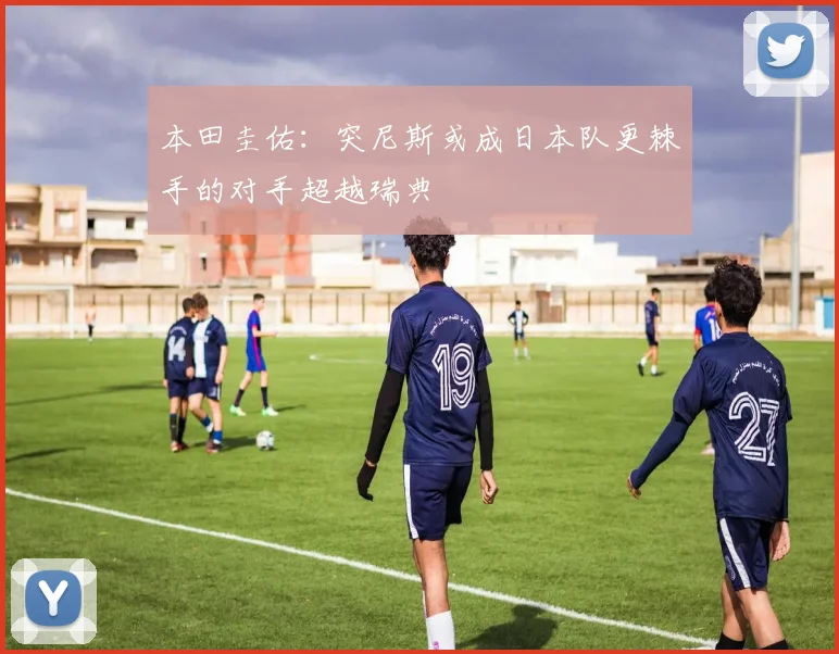 本田圭佑：突尼斯或成日本队更棘手的对手超越瑞典