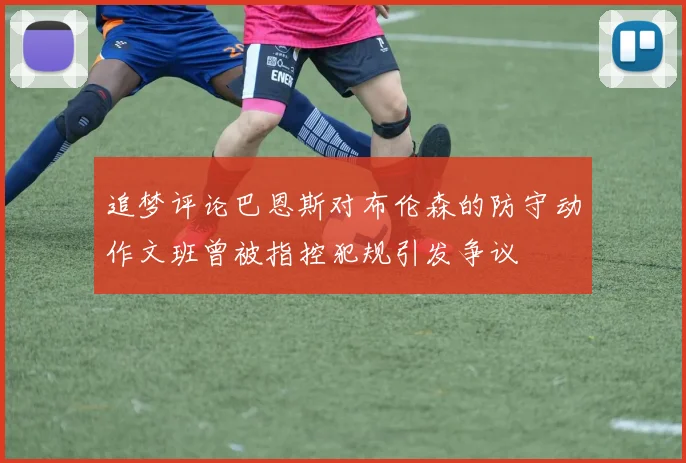 追梦评论巴恩斯对布伦森的防守动作文班曾被指控犯规引发争议