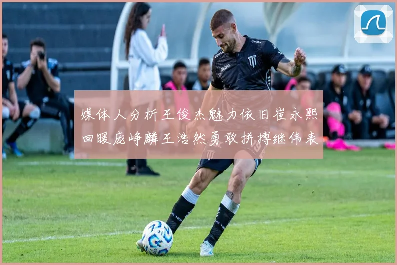 媒体人分析王俊杰魅力依旧崔永熙回暖庞峥麟王浩然勇敢拼搏继伟表现稳定